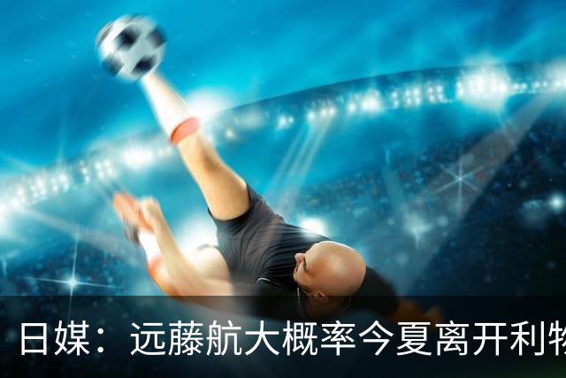 日媒：远藤航大概率今夏离开利物浦，多家沙特球队有意引进